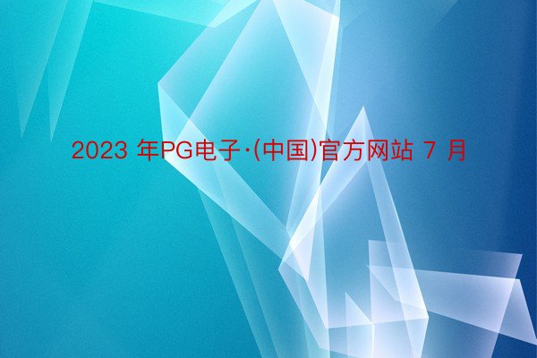 2023 年PG电子·(中国)官方网站 7 月