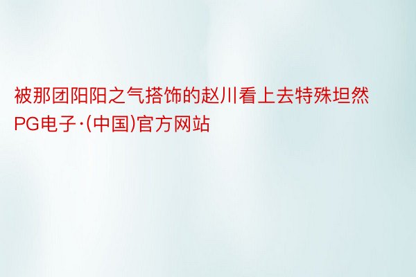 被那团阳阳之气搭饰的赵川看上去特殊坦然PG电子·(中国)官方网站