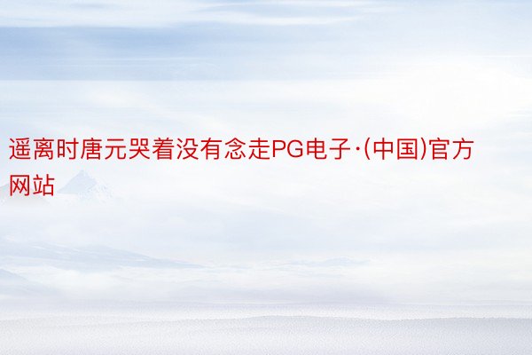 遥离时唐元哭着没有念走PG电子·(中国)官方网站