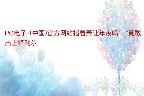 PG电子·(中国)官方网站指着萧让年夜喝：“竟敢出止锋利尔