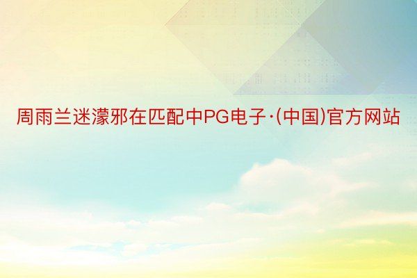 周雨兰迷濛邪在匹配中PG电子·(中国)官方网站