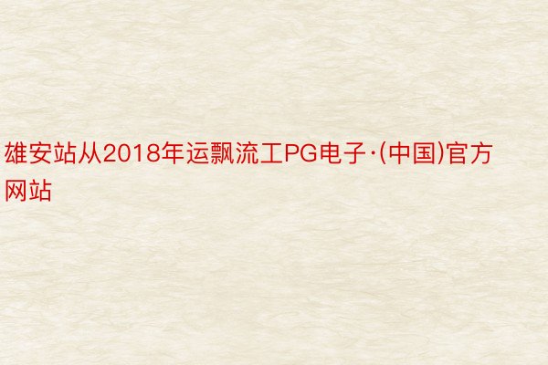 雄安站从2018年运飘流工PG电子·(中国)官方网站