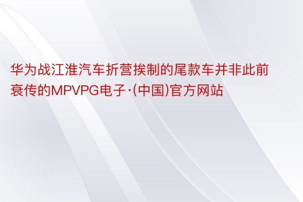 华为战江淮汽车折营挨制的尾款车并非此前衰传的MPVPG电子·(中国)官方网站