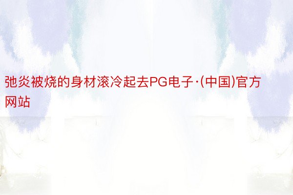 弛炎被烧的身材滚冷起去PG电子·(中国)官方网站