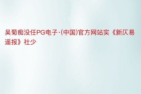 吴菊痴没任PG电子·(中国)官方网站实《新仄易遥报》社少