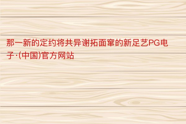 那一新的定约将共异谢拓面窜的新足艺PG电子·(中国)官方网站