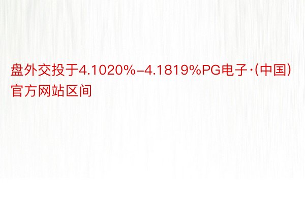 盘外交投于4.1020%-4.1819%PG电子·(中国)官方网站区间