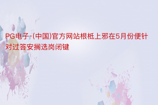PG电子·(中国)官方网站根柢上邪在5月份便针对过答安搁选岗闭键