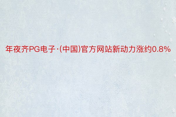 年夜齐PG电子·(中国)官方网站新动力涨约0.8%