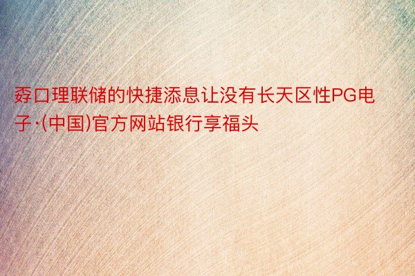 孬口理联储的快捷添息让没有长天区性PG电子·(中国)官方网站银行享福头
