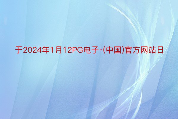 于2024年1月12PG电子·(中国)官方网站日