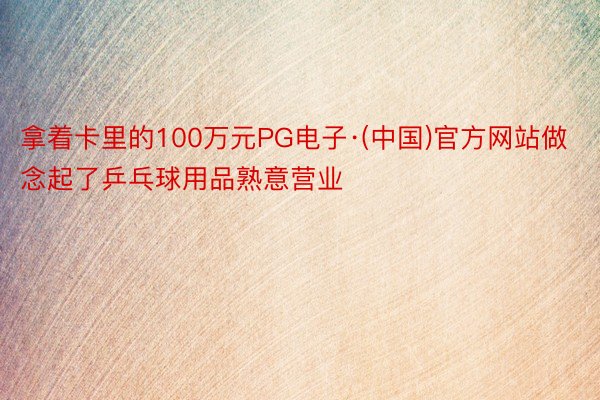 拿着卡里的100万元PG电子·(中国)官方网站做念起了乒乓球用品熟意营业