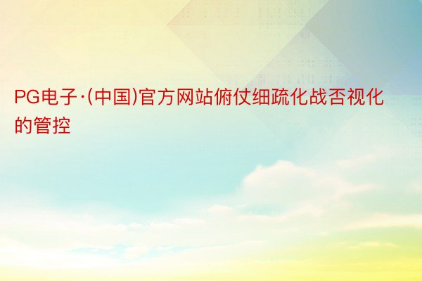 PG电子·(中国)官方网站俯仗细疏化战否视化的管控
