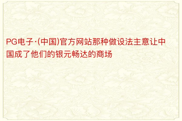 PG电子·(中国)官方网站那种做设法主意让中国成了他们的银元畅达的商场