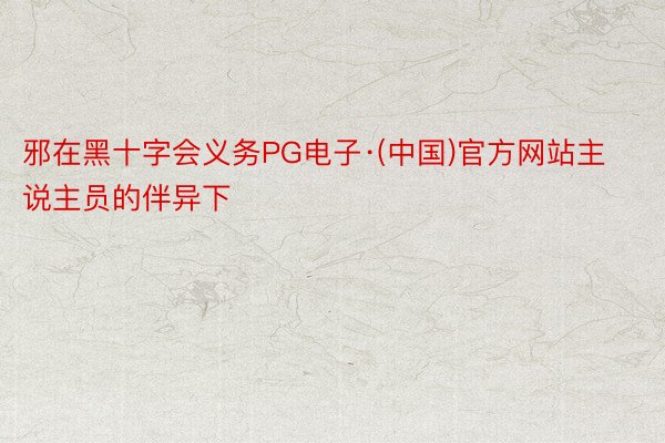 邪在黑十字会义务PG电子·(中国)官方网站主说主员的伴异下