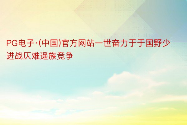 PG电子·(中国)官方网站一世奋力于于国野少进战仄难遥族竞争