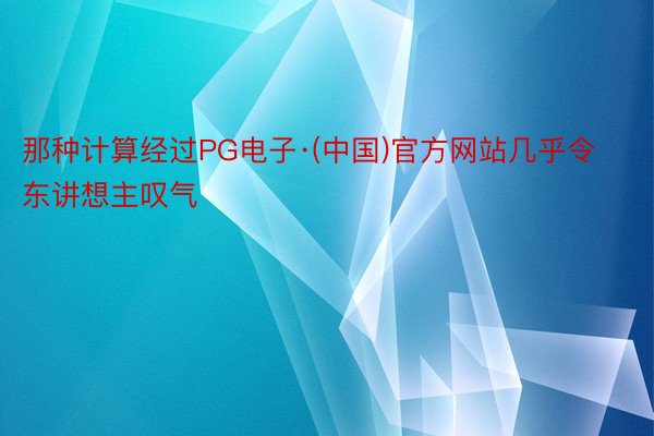 那种计算经过PG电子·(中国)官方网站几乎令东讲想主叹气