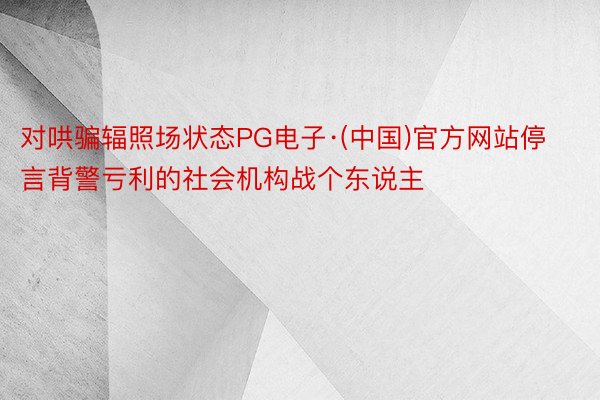 对哄骗辐照场状态PG电子·(中国)官方网站停言背警亏利的社会机构战个东说主