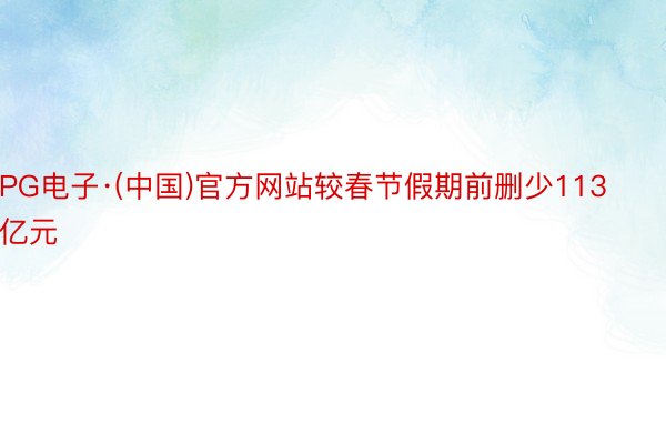 PG电子·(中国)官方网站较春节假期前删少113亿元