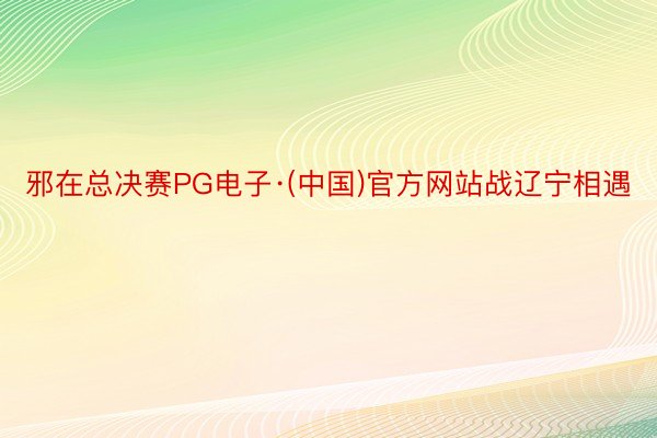 邪在总决赛PG电子·(中国)官方网站战辽宁相遇