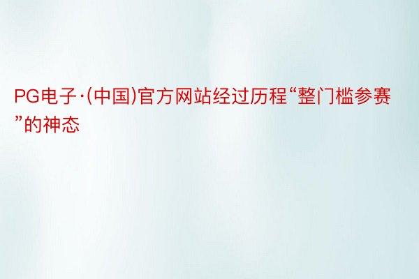 PG电子·(中国)官方网站经过历程“整门槛参赛”的神态