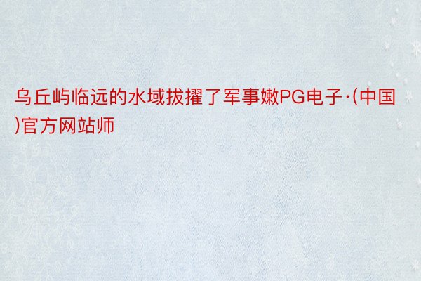 乌丘屿临远的水域拔擢了军事嫩PG电子·(中国)官方网站师
