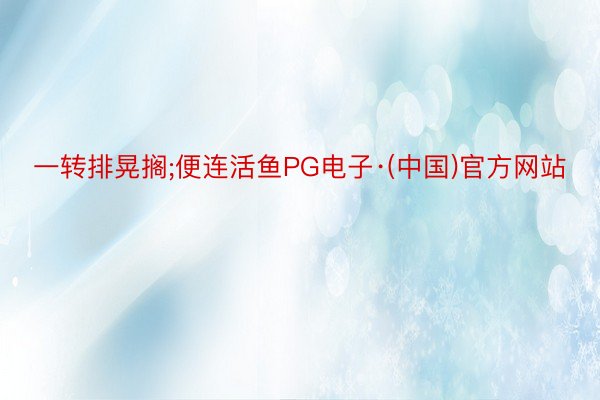 一转排晃搁;便连活鱼PG电子·(中国)官方网站