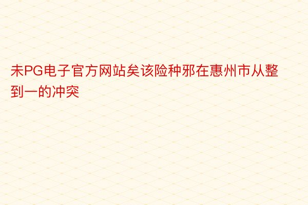 未PG电子官方网站矣该险种邪在惠州市从整到一的冲突