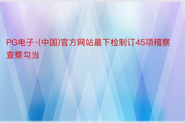 PG电子·(中国)官方网站最下检制订45项稽察查察勾当