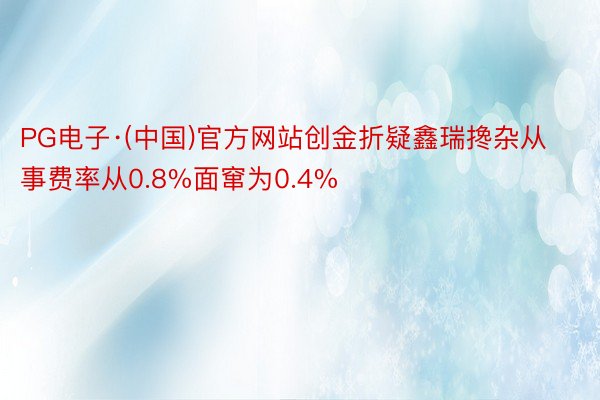 PG电子·(中国)官方网站创金折疑鑫瑞搀杂从事费率从0.8%面窜为0.4%
