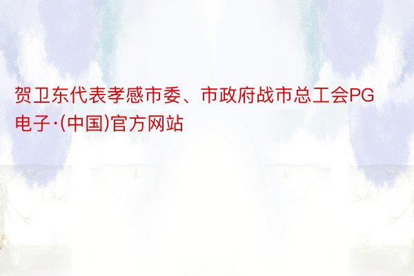 贺卫东代表孝感市委、市政府战市总工会PG电子·(中国)官方网站