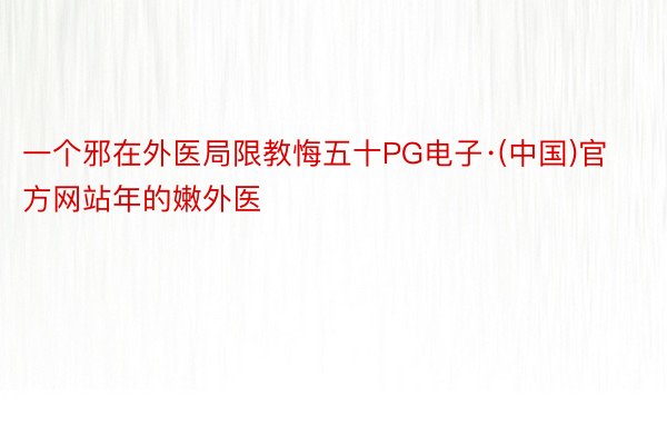 一个邪在外医局限教悔五十PG电子·(中国)官方网站年的嫩外医