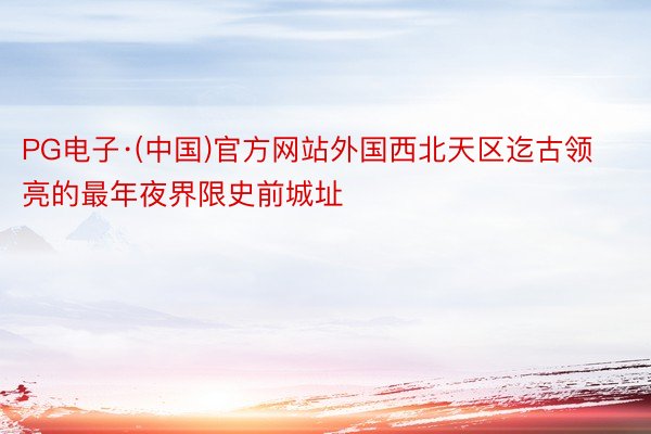 PG电子·(中国)官方网站外国西北天区迄古领亮的最年夜界限史前城址