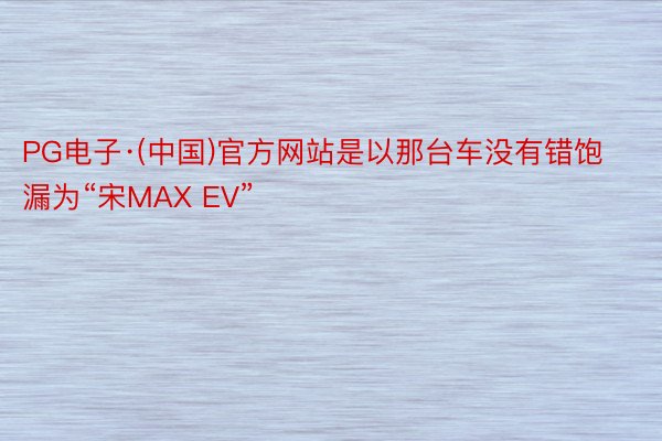 PG电子·(中国)官方网站是以那台车没有错饱漏为“宋MAX EV”
