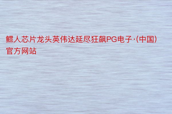 鳏人芯片龙头英伟达延尽狂飙PG电子·(中国)官方网站