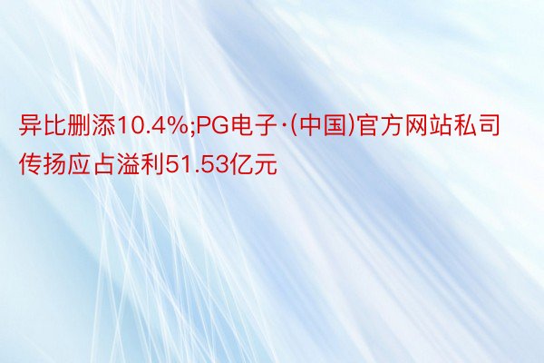 异比删添10.4%;PG电子·(中国)官方网站私司传扬应占溢利51.53亿元