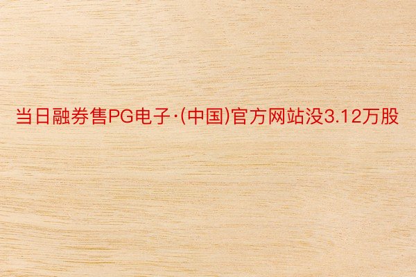 当日融券售PG电子·(中国)官方网站没3.12万股