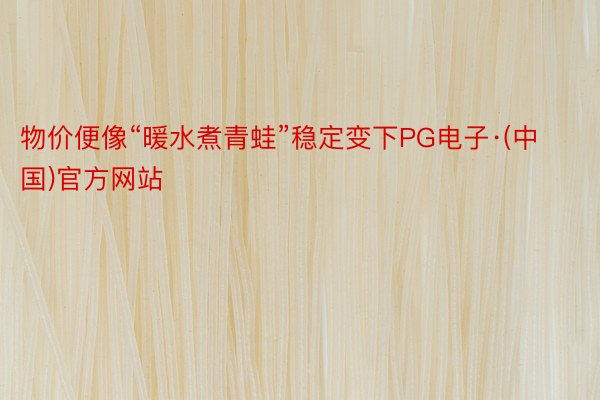 物价便像“暖水煮青蛙”稳定变下PG电子·(中国)官方网站
