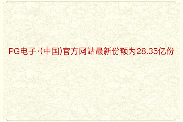 PG电子·(中国)官方网站最新份额为28.35亿份