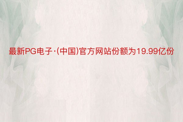 最新PG电子·(中国)官方网站份额为19.99亿份