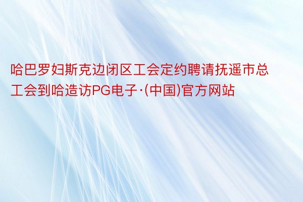 哈巴罗妇斯克边闭区工会定约聘请抚遥市总工会到哈造访PG电子·(中国)官方网站