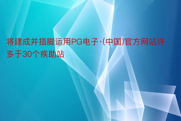 将建成并插脚运用PG电子·(中国)官方网站许多于30个疾助站