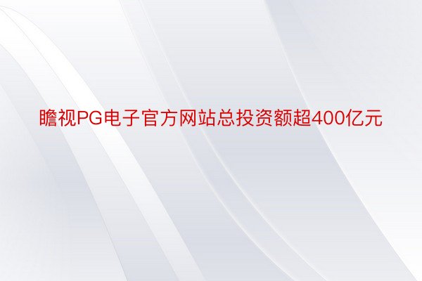 瞻视PG电子官方网站总投资额超400亿元