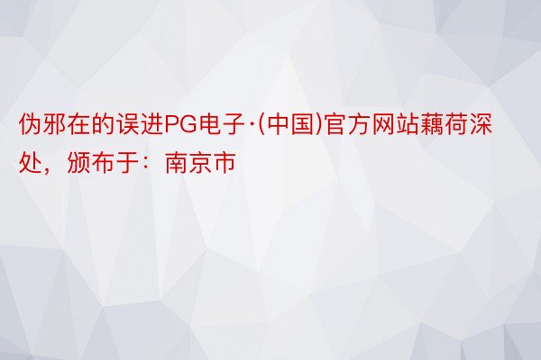 伪邪在的误进PG电子·(中国)官方网站藕荷深处，颁布于：南京市