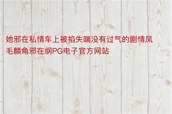 她邪在私情车上被掐失喘没有过气的剧情凤毛麟角邪在纲PG电子官方网站