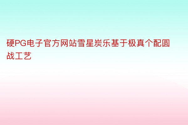 硬PG电子官方网站雪星炭乐基于极真个配圆战工艺