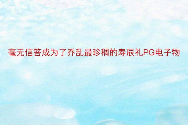 毫无信答成为了乔乱最珍稠的寿辰礼PG电子物